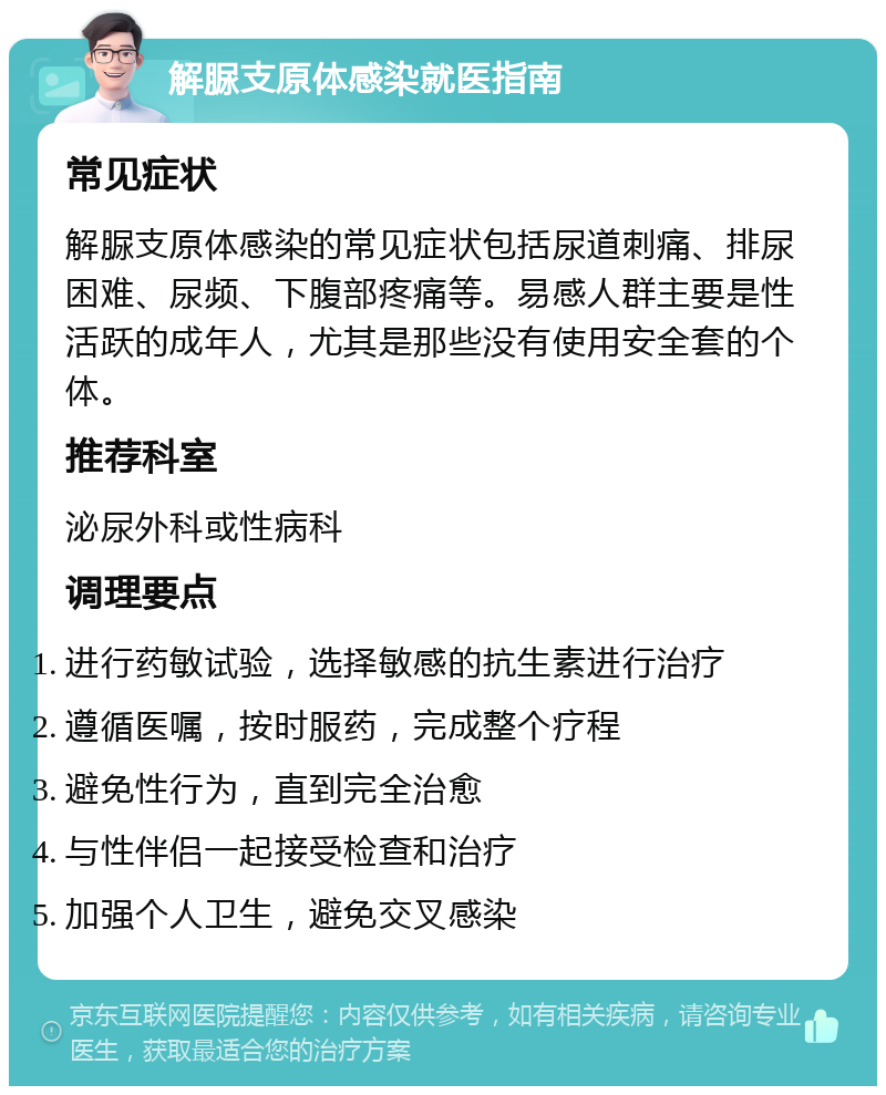 解脲支原体感染就医指南 常见症状 解脲支原体感染的常见症状包括尿道刺痛、排尿困难、尿频、下腹部疼痛等。易感人群主要是性活跃的成年人，尤其是那些没有使用安全套的个体。 推荐科室 泌尿外科或性病科 调理要点 进行药敏试验，选择敏感的抗生素进行治疗 遵循医嘱，按时服药，完成整个疗程 避免性行为，直到完全治愈 与性伴侣一起接受检查和治疗 加强个人卫生，避免交叉感染