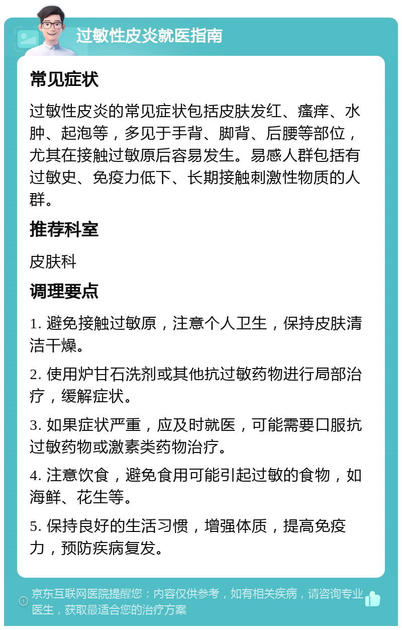 过敏性皮炎就医指南 常见症状 过敏性皮炎的常见症状包括皮肤发红、瘙痒、水肿、起泡等，多见于手背、脚背、后腰等部位，尤其在接触过敏原后容易发生。易感人群包括有过敏史、免疫力低下、长期接触刺激性物质的人群。 推荐科室 皮肤科 调理要点 1. 避免接触过敏原，注意个人卫生，保持皮肤清洁干燥。 2. 使用炉甘石洗剂或其他抗过敏药物进行局部治疗，缓解症状。 3. 如果症状严重，应及时就医，可能需要口服抗过敏药物或激素类药物治疗。 4. 注意饮食，避免食用可能引起过敏的食物，如海鲜、花生等。 5. 保持良好的生活习惯，增强体质，提高免疫力，预防疾病复发。