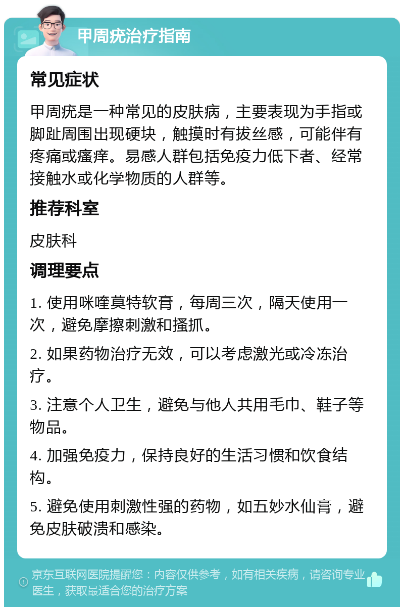 甲周疣治疗指南 常见症状 甲周疣是一种常见的皮肤病，主要表现为手指或脚趾周围出现硬块，触摸时有拔丝感，可能伴有疼痛或瘙痒。易感人群包括免疫力低下者、经常接触水或化学物质的人群等。 推荐科室 皮肤科 调理要点 1. 使用咪喹莫特软膏，每周三次，隔天使用一次，避免摩擦刺激和搔抓。 2. 如果药物治疗无效，可以考虑激光或冷冻治疗。 3. 注意个人卫生，避免与他人共用毛巾、鞋子等物品。 4. 加强免疫力，保持良好的生活习惯和饮食结构。 5. 避免使用刺激性强的药物，如五妙水仙膏，避免皮肤破溃和感染。