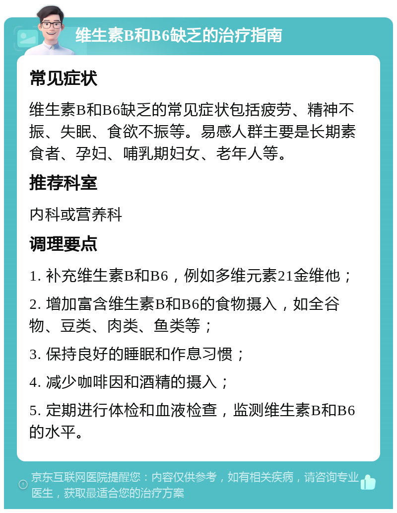 维生素B和B6缺乏的治疗指南 常见症状 维生素B和B6缺乏的常见症状包括疲劳、精神不振、失眠、食欲不振等。易感人群主要是长期素食者、孕妇、哺乳期妇女、老年人等。 推荐科室 内科或营养科 调理要点 1. 补充维生素B和B6，例如多维元素21金维他； 2. 增加富含维生素B和B6的食物摄入，如全谷物、豆类、肉类、鱼类等； 3. 保持良好的睡眠和作息习惯； 4. 减少咖啡因和酒精的摄入； 5. 定期进行体检和血液检查，监测维生素B和B6的水平。