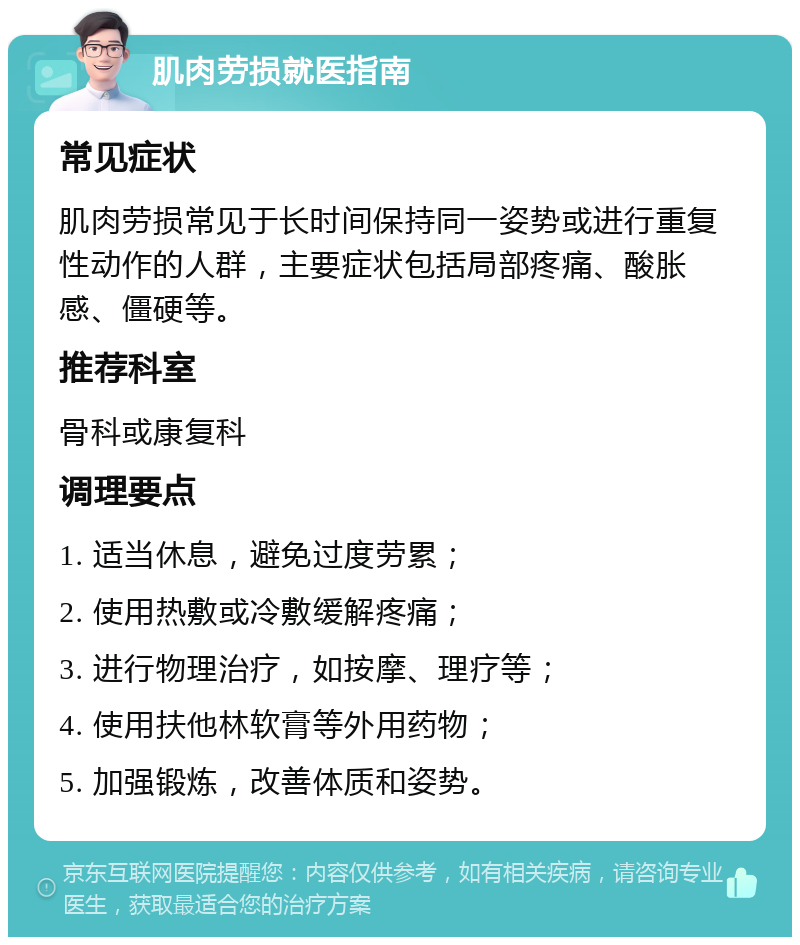 肌肉劳损就医指南 常见症状 肌肉劳损常见于长时间保持同一姿势或进行重复性动作的人群，主要症状包括局部疼痛、酸胀感、僵硬等。 推荐科室 骨科或康复科 调理要点 1. 适当休息，避免过度劳累； 2. 使用热敷或冷敷缓解疼痛； 3. 进行物理治疗，如按摩、理疗等； 4. 使用扶他林软膏等外用药物； 5. 加强锻炼，改善体质和姿势。