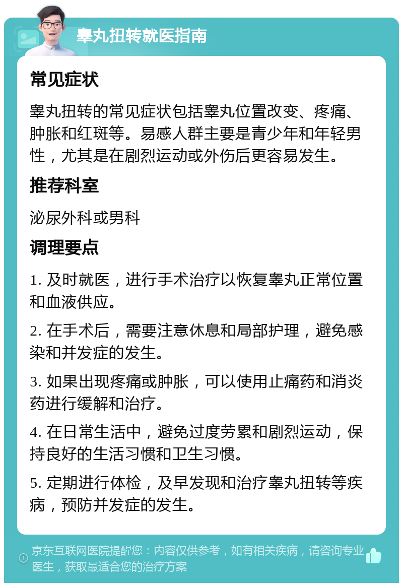 睾丸扭转就医指南 常见症状 睾丸扭转的常见症状包括睾丸位置改变、疼痛、肿胀和红斑等。易感人群主要是青少年和年轻男性，尤其是在剧烈运动或外伤后更容易发生。 推荐科室 泌尿外科或男科 调理要点 1. 及时就医，进行手术治疗以恢复睾丸正常位置和血液供应。 2. 在手术后，需要注意休息和局部护理，避免感染和并发症的发生。 3. 如果出现疼痛或肿胀，可以使用止痛药和消炎药进行缓解和治疗。 4. 在日常生活中，避免过度劳累和剧烈运动，保持良好的生活习惯和卫生习惯。 5. 定期进行体检，及早发现和治疗睾丸扭转等疾病，预防并发症的发生。