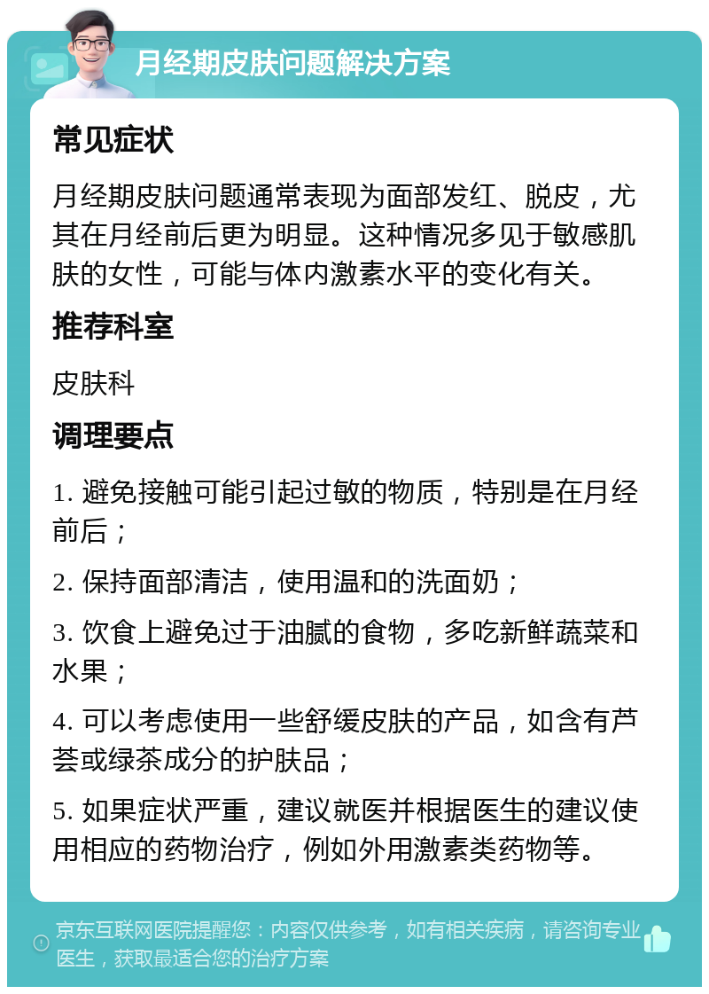 月经期皮肤问题解决方案 常见症状 月经期皮肤问题通常表现为面部发红、脱皮，尤其在月经前后更为明显。这种情况多见于敏感肌肤的女性，可能与体内激素水平的变化有关。 推荐科室 皮肤科 调理要点 1. 避免接触可能引起过敏的物质，特别是在月经前后； 2. 保持面部清洁，使用温和的洗面奶； 3. 饮食上避免过于油腻的食物，多吃新鲜蔬菜和水果； 4. 可以考虑使用一些舒缓皮肤的产品，如含有芦荟或绿茶成分的护肤品； 5. 如果症状严重，建议就医并根据医生的建议使用相应的药物治疗，例如外用激素类药物等。