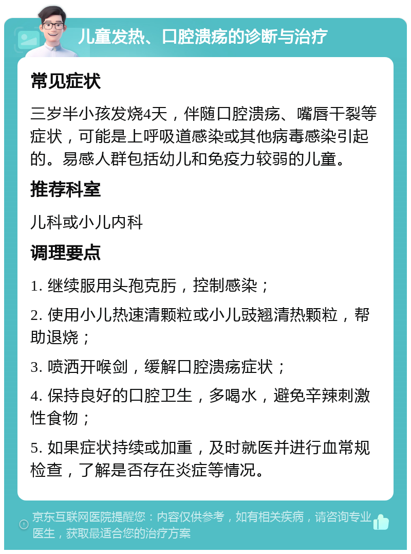 儿童发热、口腔溃疡的诊断与治疗 常见症状 三岁半小孩发烧4天，伴随口腔溃疡、嘴唇干裂等症状，可能是上呼吸道感染或其他病毒感染引起的。易感人群包括幼儿和免疫力较弱的儿童。 推荐科室 儿科或小儿内科 调理要点 1. 继续服用头孢克肟，控制感染； 2. 使用小儿热速清颗粒或小儿豉翘清热颗粒，帮助退烧； 3. 喷洒开喉剑，缓解口腔溃疡症状； 4. 保持良好的口腔卫生，多喝水，避免辛辣刺激性食物； 5. 如果症状持续或加重，及时就医并进行血常规检查，了解是否存在炎症等情况。