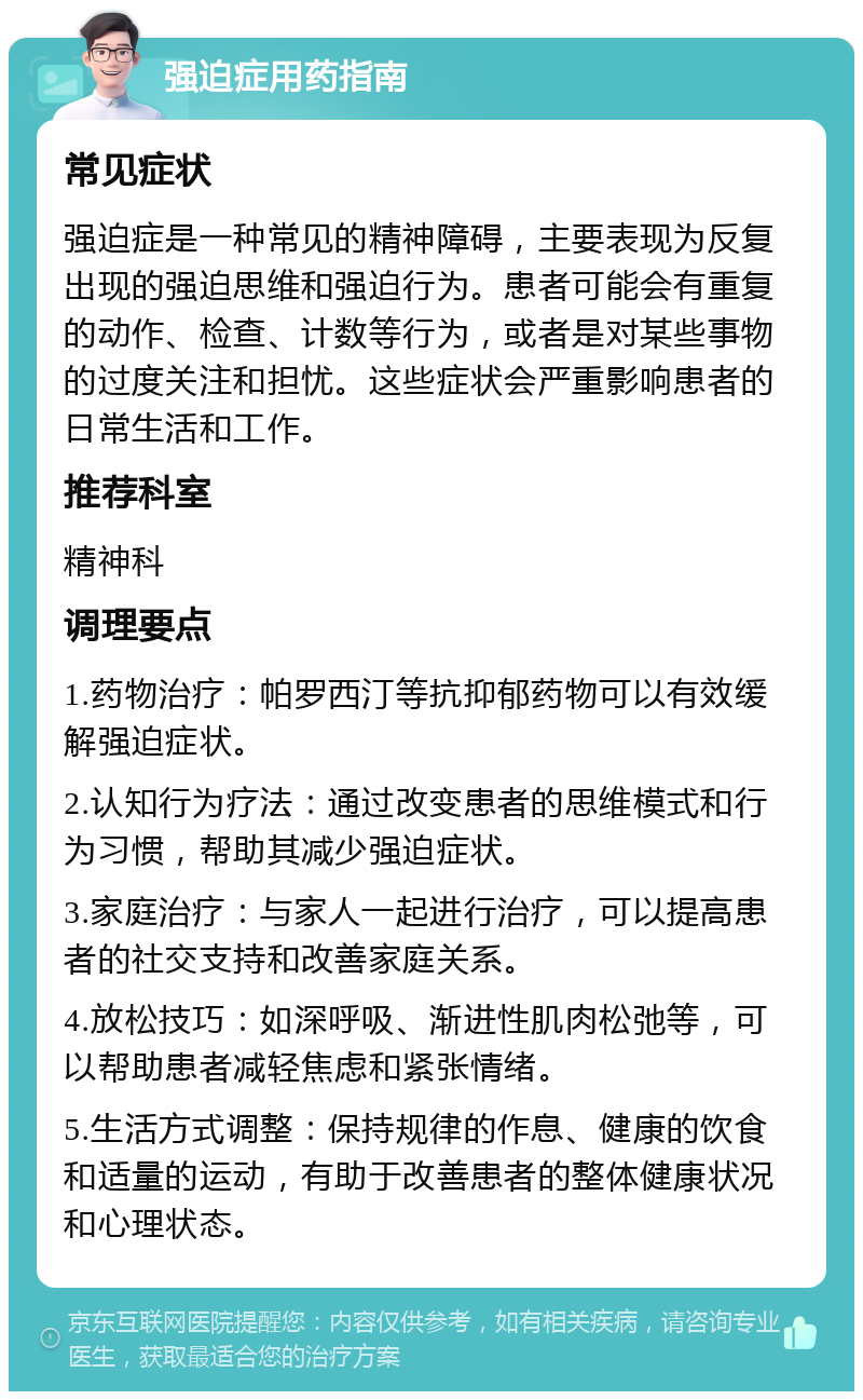 强迫症用药指南 常见症状 强迫症是一种常见的精神障碍，主要表现为反复出现的强迫思维和强迫行为。患者可能会有重复的动作、检查、计数等行为，或者是对某些事物的过度关注和担忧。这些症状会严重影响患者的日常生活和工作。 推荐科室 精神科 调理要点 1.药物治疗：帕罗西汀等抗抑郁药物可以有效缓解强迫症状。 2.认知行为疗法：通过改变患者的思维模式和行为习惯，帮助其减少强迫症状。 3.家庭治疗：与家人一起进行治疗，可以提高患者的社交支持和改善家庭关系。 4.放松技巧：如深呼吸、渐进性肌肉松弛等，可以帮助患者减轻焦虑和紧张情绪。 5.生活方式调整：保持规律的作息、健康的饮食和适量的运动，有助于改善患者的整体健康状况和心理状态。