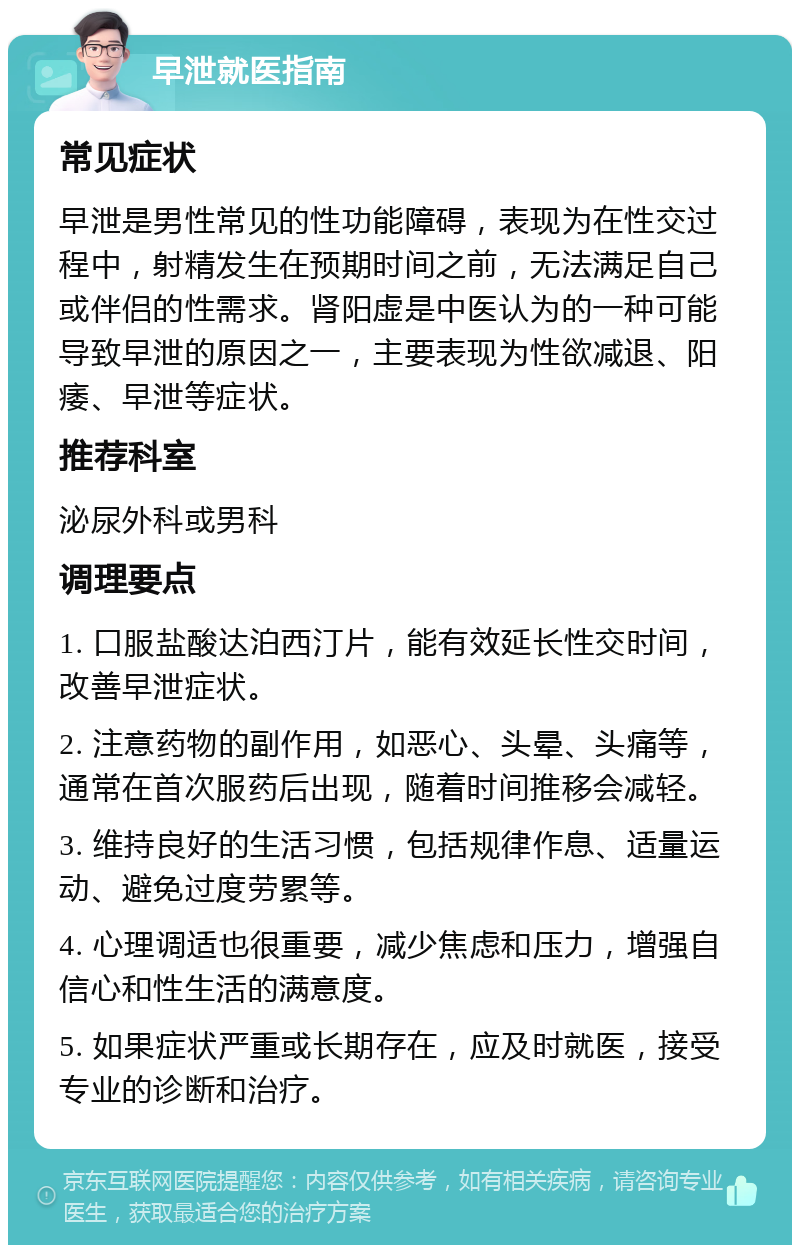 早泄就医指南 常见症状 早泄是男性常见的性功能障碍，表现为在性交过程中，射精发生在预期时间之前，无法满足自己或伴侣的性需求。肾阳虚是中医认为的一种可能导致早泄的原因之一，主要表现为性欲减退、阳痿、早泄等症状。 推荐科室 泌尿外科或男科 调理要点 1. 口服盐酸达泊西汀片，能有效延长性交时间，改善早泄症状。 2. 注意药物的副作用，如恶心、头晕、头痛等，通常在首次服药后出现，随着时间推移会减轻。 3. 维持良好的生活习惯，包括规律作息、适量运动、避免过度劳累等。 4. 心理调适也很重要，减少焦虑和压力，增强自信心和性生活的满意度。 5. 如果症状严重或长期存在，应及时就医，接受专业的诊断和治疗。