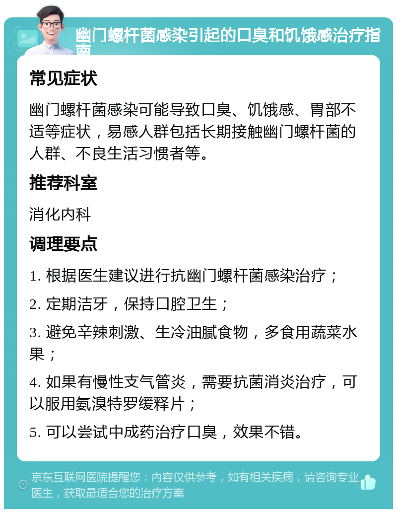 幽门螺杆菌感染引起的口臭和饥饿感治疗指南 常见症状 幽门螺杆菌感染可能导致口臭、饥饿感、胃部不适等症状，易感人群包括长期接触幽门螺杆菌的人群、不良生活习惯者等。 推荐科室 消化内科 调理要点 1. 根据医生建议进行抗幽门螺杆菌感染治疗； 2. 定期洁牙，保持口腔卫生； 3. 避免辛辣刺激、生冷油腻食物，多食用蔬菜水果； 4. 如果有慢性支气管炎，需要抗菌消炎治疗，可以服用氨溴特罗缓释片； 5. 可以尝试中成药治疗口臭，效果不错。