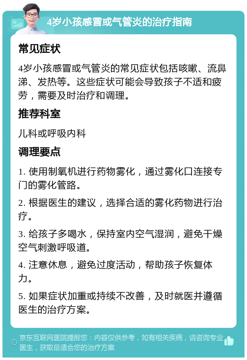 4岁小孩感冒或气管炎的治疗指南 常见症状 4岁小孩感冒或气管炎的常见症状包括咳嗽、流鼻涕、发热等。这些症状可能会导致孩子不适和疲劳，需要及时治疗和调理。 推荐科室 儿科或呼吸内科 调理要点 1. 使用制氧机进行药物雾化，通过雾化口连接专门的雾化管路。 2. 根据医生的建议，选择合适的雾化药物进行治疗。 3. 给孩子多喝水，保持室内空气湿润，避免干燥空气刺激呼吸道。 4. 注意休息，避免过度活动，帮助孩子恢复体力。 5. 如果症状加重或持续不改善，及时就医并遵循医生的治疗方案。