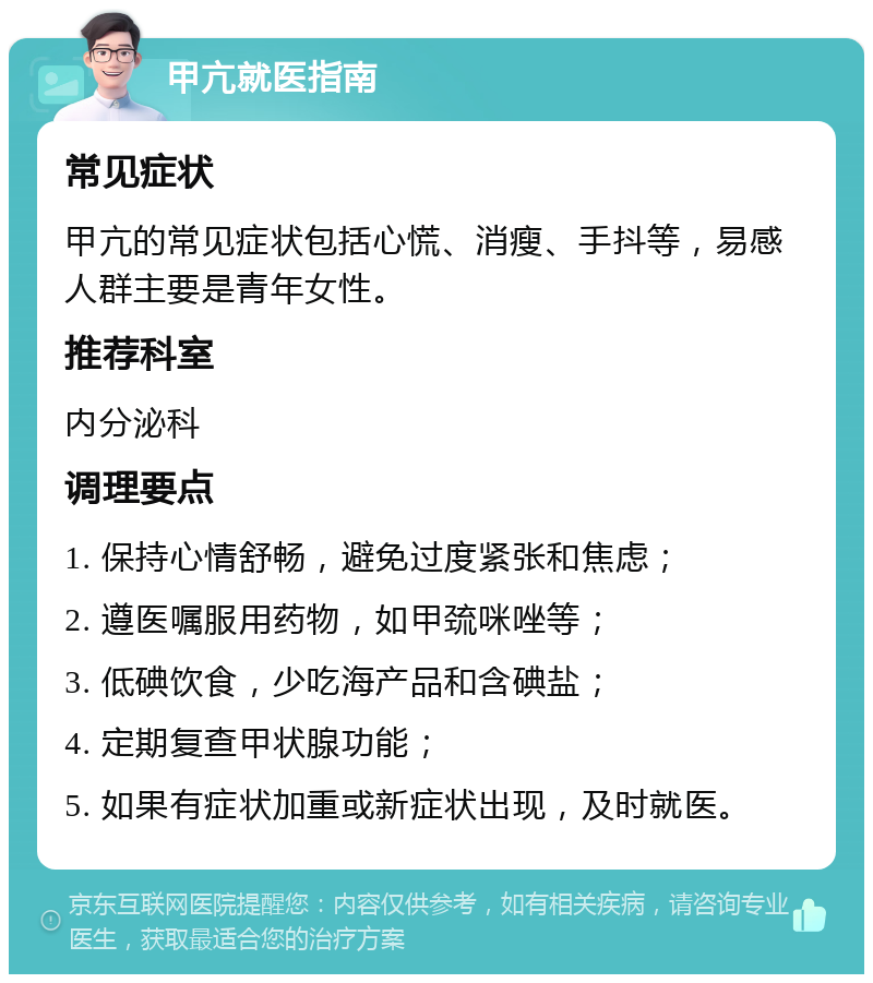 甲亢就医指南 常见症状 甲亢的常见症状包括心慌、消瘦、手抖等，易感人群主要是青年女性。 推荐科室 内分泌科 调理要点 1. 保持心情舒畅，避免过度紧张和焦虑； 2. 遵医嘱服用药物，如甲巯咪唑等； 3. 低碘饮食，少吃海产品和含碘盐； 4. 定期复查甲状腺功能； 5. 如果有症状加重或新症状出现，及时就医。