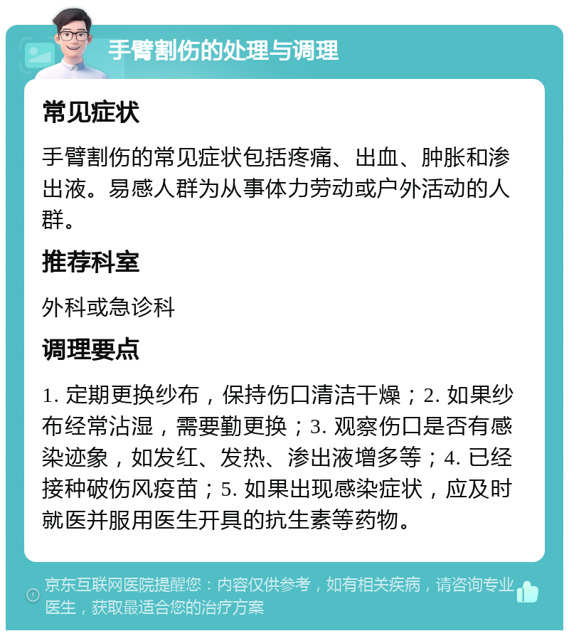 手臂割伤的处理与调理 常见症状 手臂割伤的常见症状包括疼痛、出血、肿胀和渗出液。易感人群为从事体力劳动或户外活动的人群。 推荐科室 外科或急诊科 调理要点 1. 定期更换纱布，保持伤口清洁干燥；2. 如果纱布经常沾湿，需要勤更换；3. 观察伤口是否有感染迹象，如发红、发热、渗出液增多等；4. 已经接种破伤风疫苗；5. 如果出现感染症状，应及时就医并服用医生开具的抗生素等药物。