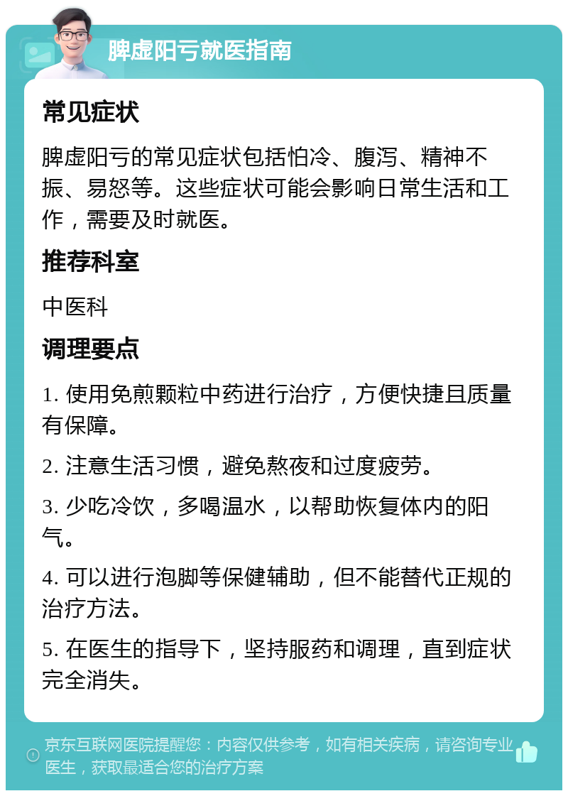 脾虚阳亏就医指南 常见症状 脾虚阳亏的常见症状包括怕冷、腹泻、精神不振、易怒等。这些症状可能会影响日常生活和工作，需要及时就医。 推荐科室 中医科 调理要点 1. 使用免煎颗粒中药进行治疗，方便快捷且质量有保障。 2. 注意生活习惯，避免熬夜和过度疲劳。 3. 少吃冷饮，多喝温水，以帮助恢复体内的阳气。 4. 可以进行泡脚等保健辅助，但不能替代正规的治疗方法。 5. 在医生的指导下，坚持服药和调理，直到症状完全消失。