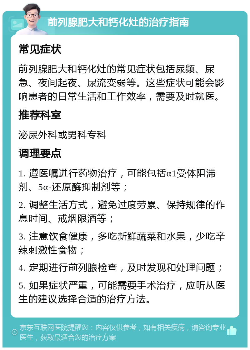 前列腺肥大和钙化灶的治疗指南 常见症状 前列腺肥大和钙化灶的常见症状包括尿频、尿急、夜间起夜、尿流变弱等。这些症状可能会影响患者的日常生活和工作效率，需要及时就医。 推荐科室 泌尿外科或男科专科 调理要点 1. 遵医嘱进行药物治疗，可能包括α1受体阻滞剂、5α-还原酶抑制剂等； 2. 调整生活方式，避免过度劳累、保持规律的作息时间、戒烟限酒等； 3. 注意饮食健康，多吃新鲜蔬菜和水果，少吃辛辣刺激性食物； 4. 定期进行前列腺检查，及时发现和处理问题； 5. 如果症状严重，可能需要手术治疗，应听从医生的建议选择合适的治疗方法。