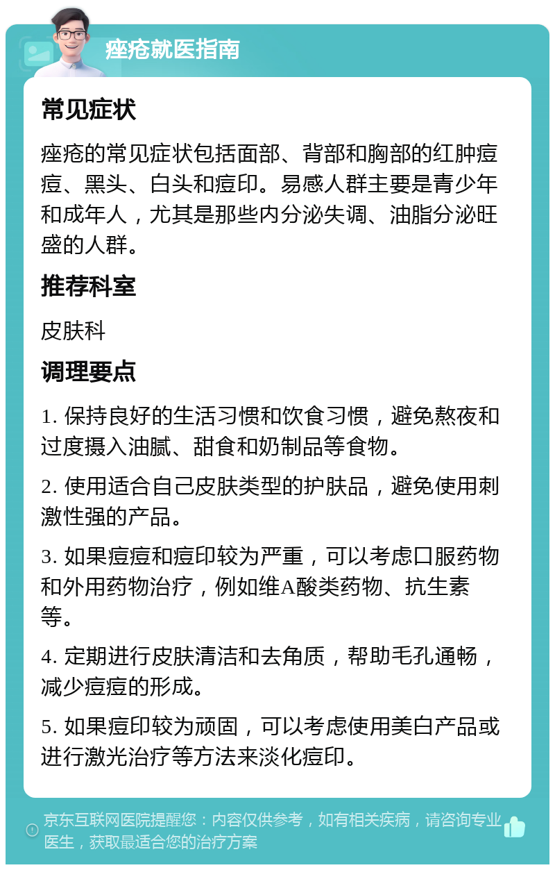 痤疮就医指南 常见症状 痤疮的常见症状包括面部、背部和胸部的红肿痘痘、黑头、白头和痘印。易感人群主要是青少年和成年人，尤其是那些内分泌失调、油脂分泌旺盛的人群。 推荐科室 皮肤科 调理要点 1. 保持良好的生活习惯和饮食习惯，避免熬夜和过度摄入油腻、甜食和奶制品等食物。 2. 使用适合自己皮肤类型的护肤品，避免使用刺激性强的产品。 3. 如果痘痘和痘印较为严重，可以考虑口服药物和外用药物治疗，例如维A酸类药物、抗生素等。 4. 定期进行皮肤清洁和去角质，帮助毛孔通畅，减少痘痘的形成。 5. 如果痘印较为顽固，可以考虑使用美白产品或进行激光治疗等方法来淡化痘印。