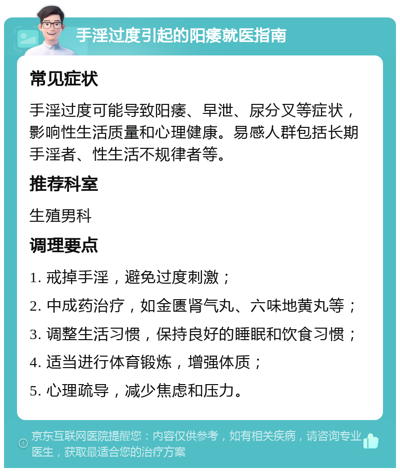 手淫过度引起的阳痿就医指南 常见症状 手淫过度可能导致阳痿、早泄、尿分叉等症状，影响性生活质量和心理健康。易感人群包括长期手淫者、性生活不规律者等。 推荐科室 生殖男科 调理要点 1. 戒掉手淫，避免过度刺激； 2. 中成药治疗，如金匮肾气丸、六味地黄丸等； 3. 调整生活习惯，保持良好的睡眠和饮食习惯； 4. 适当进行体育锻炼，增强体质； 5. 心理疏导，减少焦虑和压力。