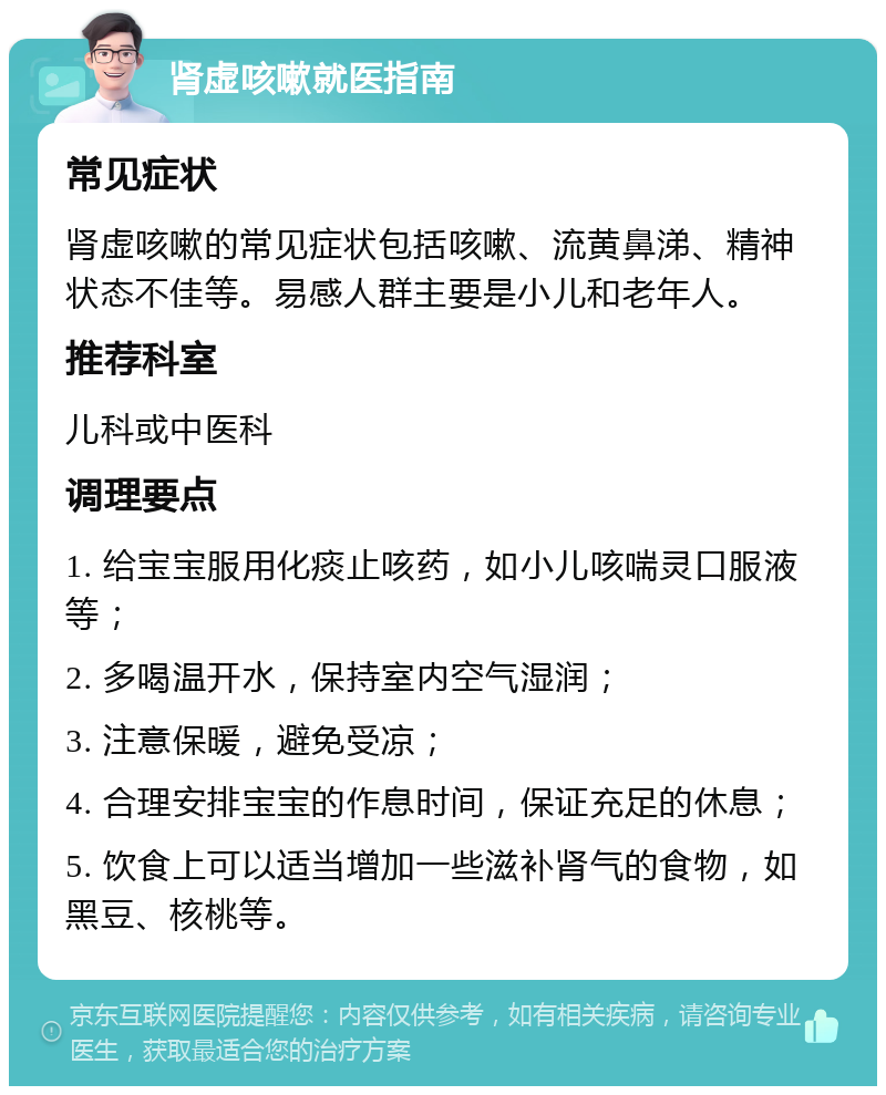 肾虚咳嗽就医指南 常见症状 肾虚咳嗽的常见症状包括咳嗽、流黄鼻涕、精神状态不佳等。易感人群主要是小儿和老年人。 推荐科室 儿科或中医科 调理要点 1. 给宝宝服用化痰止咳药，如小儿咳喘灵口服液等； 2. 多喝温开水，保持室内空气湿润； 3. 注意保暖，避免受凉； 4. 合理安排宝宝的作息时间，保证充足的休息； 5. 饮食上可以适当增加一些滋补肾气的食物，如黑豆、核桃等。