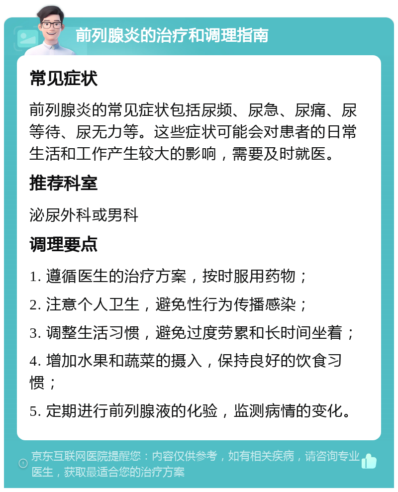 前列腺炎的治疗和调理指南 常见症状 前列腺炎的常见症状包括尿频、尿急、尿痛、尿等待、尿无力等。这些症状可能会对患者的日常生活和工作产生较大的影响，需要及时就医。 推荐科室 泌尿外科或男科 调理要点 1. 遵循医生的治疗方案，按时服用药物； 2. 注意个人卫生，避免性行为传播感染； 3. 调整生活习惯，避免过度劳累和长时间坐着； 4. 增加水果和蔬菜的摄入，保持良好的饮食习惯； 5. 定期进行前列腺液的化验，监测病情的变化。