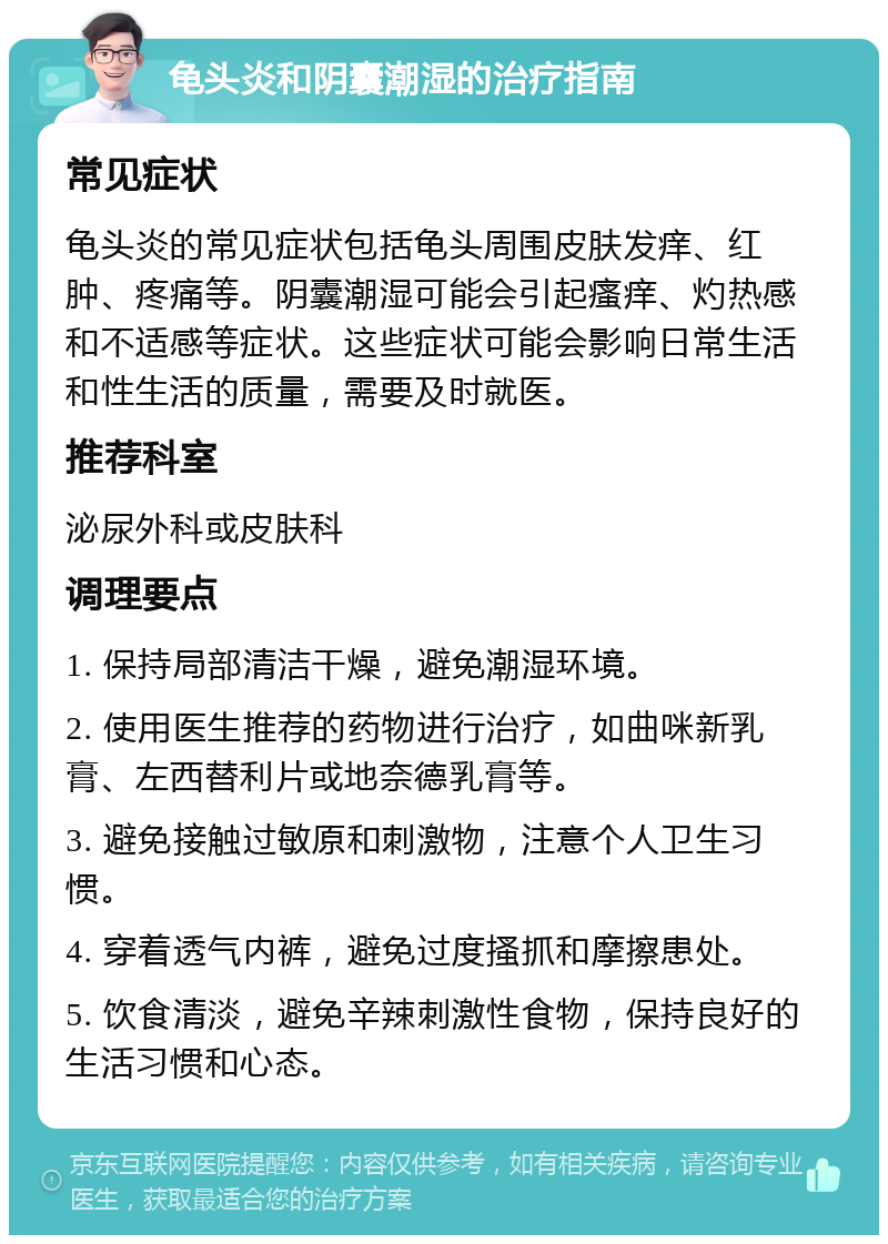 龟头炎和阴囊潮湿的治疗指南 常见症状 龟头炎的常见症状包括龟头周围皮肤发痒、红肿、疼痛等。阴囊潮湿可能会引起瘙痒、灼热感和不适感等症状。这些症状可能会影响日常生活和性生活的质量，需要及时就医。 推荐科室 泌尿外科或皮肤科 调理要点 1. 保持局部清洁干燥，避免潮湿环境。 2. 使用医生推荐的药物进行治疗，如曲咪新乳膏、左西替利片或地奈德乳膏等。 3. 避免接触过敏原和刺激物，注意个人卫生习惯。 4. 穿着透气内裤，避免过度搔抓和摩擦患处。 5. 饮食清淡，避免辛辣刺激性食物，保持良好的生活习惯和心态。