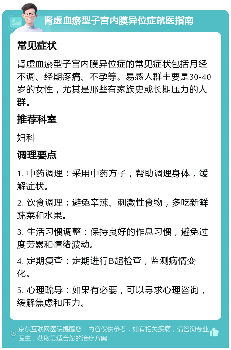 肾虚血瘀型子宫内膜异位症就医指南 常见症状 肾虚血瘀型子宫内膜异位症的常见症状包括月经不调、经期疼痛、不孕等。易感人群主要是30-40岁的女性，尤其是那些有家族史或长期压力的人群。 推荐科室 妇科 调理要点 1. 中药调理：采用中药方子，帮助调理身体，缓解症状。 2. 饮食调理：避免辛辣、刺激性食物，多吃新鲜蔬菜和水果。 3. 生活习惯调整：保持良好的作息习惯，避免过度劳累和情绪波动。 4. 定期复查：定期进行B超检查，监测病情变化。 5. 心理疏导：如果有必要，可以寻求心理咨询，缓解焦虑和压力。