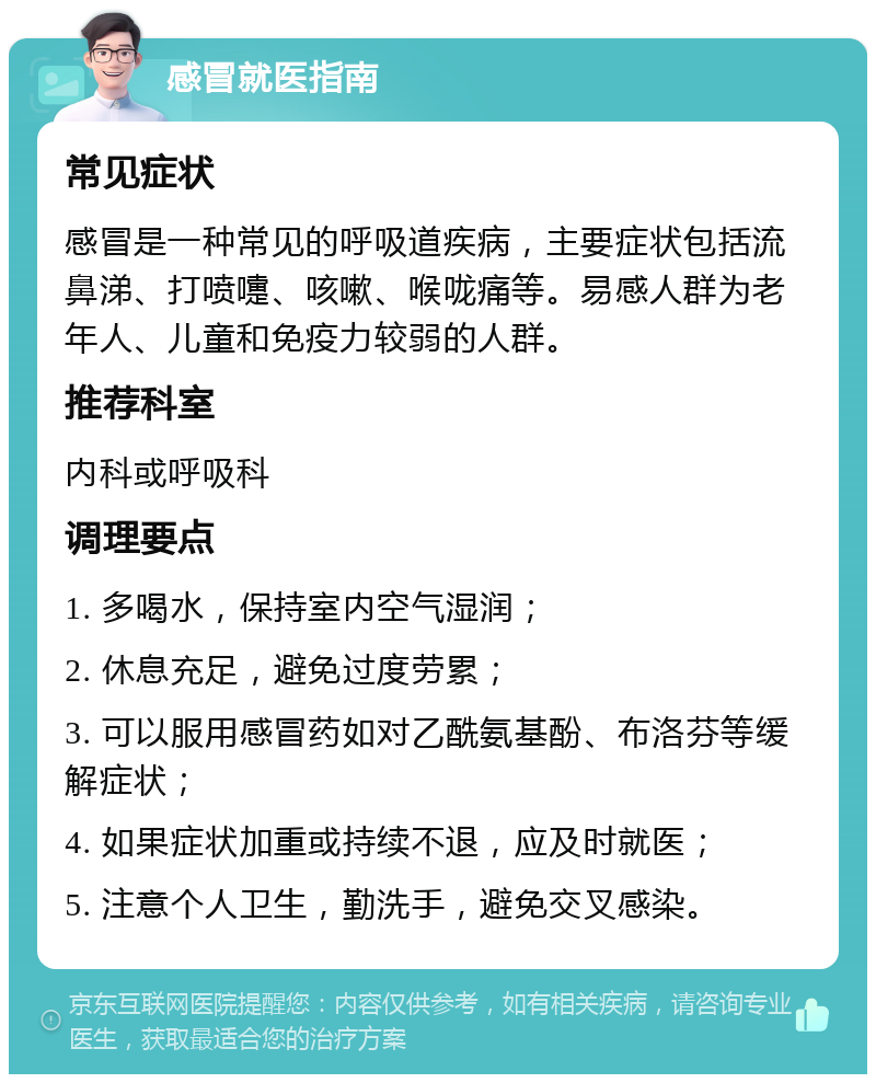 感冒就医指南 常见症状 感冒是一种常见的呼吸道疾病，主要症状包括流鼻涕、打喷嚏、咳嗽、喉咙痛等。易感人群为老年人、儿童和免疫力较弱的人群。 推荐科室 内科或呼吸科 调理要点 1. 多喝水，保持室内空气湿润； 2. 休息充足，避免过度劳累； 3. 可以服用感冒药如对乙酰氨基酚、布洛芬等缓解症状； 4. 如果症状加重或持续不退，应及时就医； 5. 注意个人卫生，勤洗手，避免交叉感染。