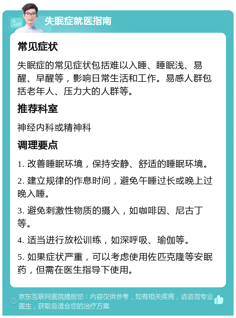 失眠症就医指南 常见症状 失眠症的常见症状包括难以入睡、睡眠浅、易醒、早醒等，影响日常生活和工作。易感人群包括老年人、压力大的人群等。 推荐科室 神经内科或精神科 调理要点 1. 改善睡眠环境，保持安静、舒适的睡眠环境。 2. 建立规律的作息时间，避免午睡过长或晚上过晚入睡。 3. 避免刺激性物质的摄入，如咖啡因、尼古丁等。 4. 适当进行放松训练，如深呼吸、瑜伽等。 5. 如果症状严重，可以考虑使用佐匹克隆等安眠药，但需在医生指导下使用。