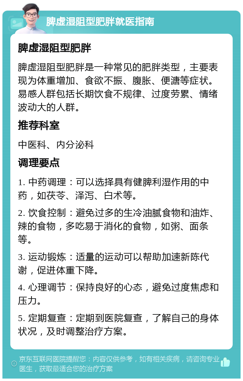 脾虚湿阻型肥胖就医指南 脾虚湿阻型肥胖 脾虚湿阻型肥胖是一种常见的肥胖类型，主要表现为体重增加、食欲不振、腹胀、便溏等症状。易感人群包括长期饮食不规律、过度劳累、情绪波动大的人群。 推荐科室 中医科、内分泌科 调理要点 1. 中药调理：可以选择具有健脾利湿作用的中药，如茯苓、泽泻、白术等。 2. 饮食控制：避免过多的生冷油腻食物和油炸、辣的食物，多吃易于消化的食物，如粥、面条等。 3. 运动锻炼：适量的运动可以帮助加速新陈代谢，促进体重下降。 4. 心理调节：保持良好的心态，避免过度焦虑和压力。 5. 定期复查：定期到医院复查，了解自己的身体状况，及时调整治疗方案。