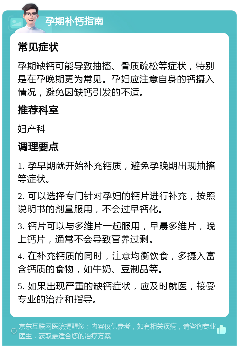 孕期补钙指南 常见症状 孕期缺钙可能导致抽搐、骨质疏松等症状，特别是在孕晚期更为常见。孕妇应注意自身的钙摄入情况，避免因缺钙引发的不适。 推荐科室 妇产科 调理要点 1. 孕早期就开始补充钙质，避免孕晚期出现抽搐等症状。 2. 可以选择专门针对孕妇的钙片进行补充，按照说明书的剂量服用，不会过早钙化。 3. 钙片可以与多维片一起服用，早晨多维片，晚上钙片，通常不会导致营养过剩。 4. 在补充钙质的同时，注意均衡饮食，多摄入富含钙质的食物，如牛奶、豆制品等。 5. 如果出现严重的缺钙症状，应及时就医，接受专业的治疗和指导。