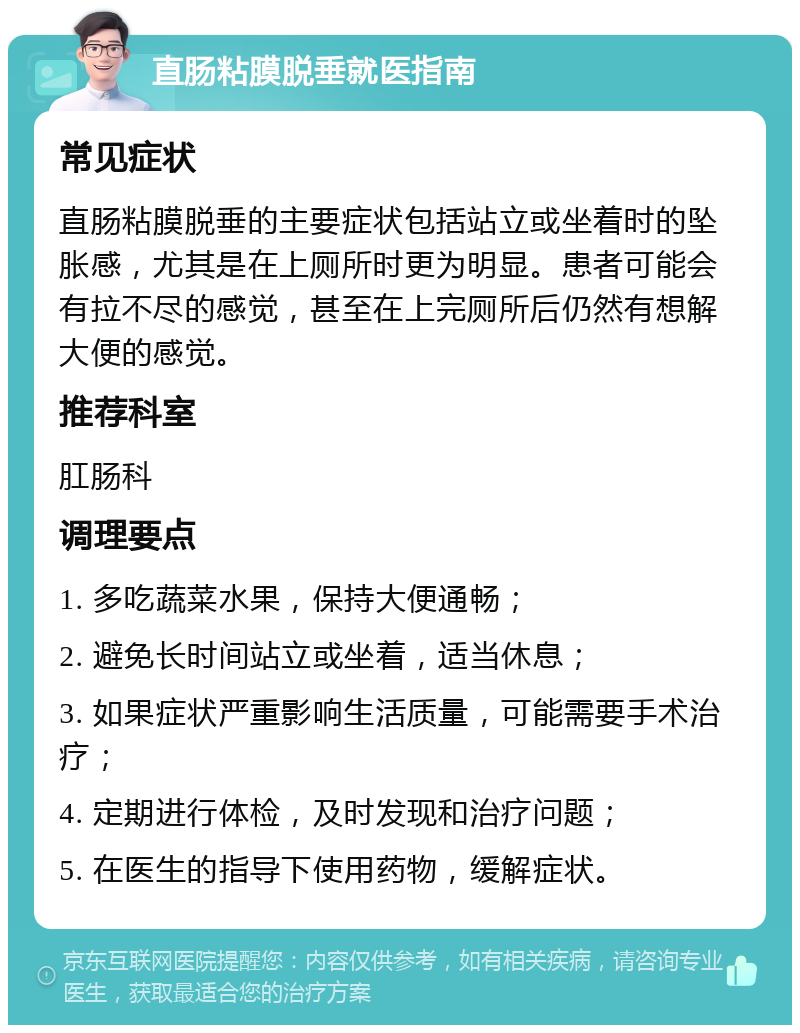 直肠粘膜脱垂就医指南 常见症状 直肠粘膜脱垂的主要症状包括站立或坐着时的坠胀感，尤其是在上厕所时更为明显。患者可能会有拉不尽的感觉，甚至在上完厕所后仍然有想解大便的感觉。 推荐科室 肛肠科 调理要点 1. 多吃蔬菜水果，保持大便通畅； 2. 避免长时间站立或坐着，适当休息； 3. 如果症状严重影响生活质量，可能需要手术治疗； 4. 定期进行体检，及时发现和治疗问题； 5. 在医生的指导下使用药物，缓解症状。