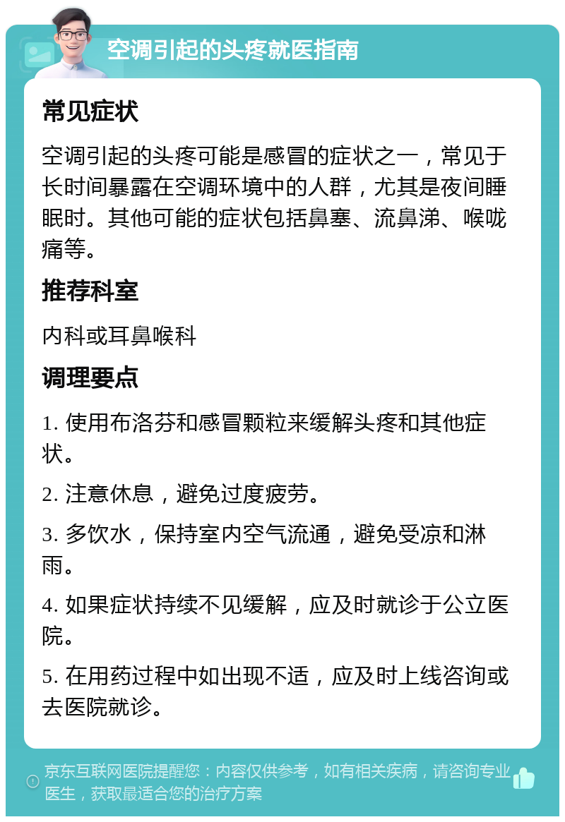 空调引起的头疼就医指南 常见症状 空调引起的头疼可能是感冒的症状之一，常见于长时间暴露在空调环境中的人群，尤其是夜间睡眠时。其他可能的症状包括鼻塞、流鼻涕、喉咙痛等。 推荐科室 内科或耳鼻喉科 调理要点 1. 使用布洛芬和感冒颗粒来缓解头疼和其他症状。 2. 注意休息，避免过度疲劳。 3. 多饮水，保持室内空气流通，避免受凉和淋雨。 4. 如果症状持续不见缓解，应及时就诊于公立医院。 5. 在用药过程中如出现不适，应及时上线咨询或去医院就诊。