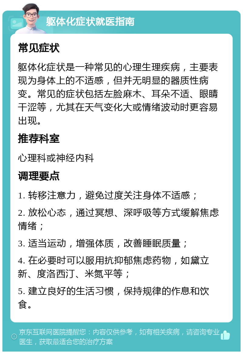 躯体化症状就医指南 常见症状 躯体化症状是一种常见的心理生理疾病，主要表现为身体上的不适感，但并无明显的器质性病变。常见的症状包括左脸麻木、耳朵不适、眼睛干涩等，尤其在天气变化大或情绪波动时更容易出现。 推荐科室 心理科或神经内科 调理要点 1. 转移注意力，避免过度关注身体不适感； 2. 放松心态，通过冥想、深呼吸等方式缓解焦虑情绪； 3. 适当运动，增强体质，改善睡眠质量； 4. 在必要时可以服用抗抑郁焦虑药物，如黛立新、度洛西汀、米氮平等； 5. 建立良好的生活习惯，保持规律的作息和饮食。