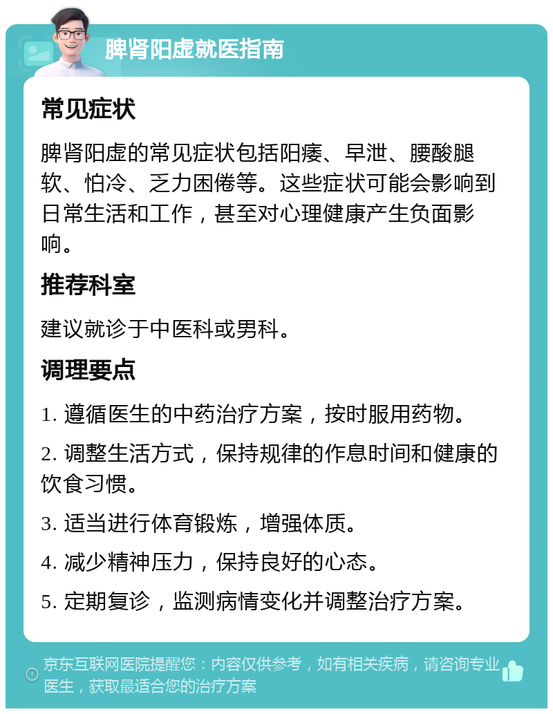 脾肾阳虚就医指南 常见症状 脾肾阳虚的常见症状包括阳痿、早泄、腰酸腿软、怕冷、乏力困倦等。这些症状可能会影响到日常生活和工作，甚至对心理健康产生负面影响。 推荐科室 建议就诊于中医科或男科。 调理要点 1. 遵循医生的中药治疗方案，按时服用药物。 2. 调整生活方式，保持规律的作息时间和健康的饮食习惯。 3. 适当进行体育锻炼，增强体质。 4. 减少精神压力，保持良好的心态。 5. 定期复诊，监测病情变化并调整治疗方案。