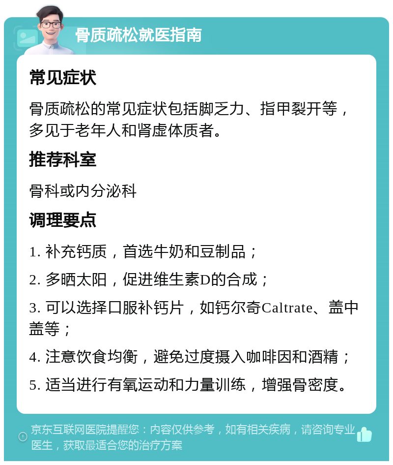 骨质疏松就医指南 常见症状 骨质疏松的常见症状包括脚乏力、指甲裂开等，多见于老年人和肾虚体质者。 推荐科室 骨科或内分泌科 调理要点 1. 补充钙质，首选牛奶和豆制品； 2. 多晒太阳，促进维生素D的合成； 3. 可以选择口服补钙片，如钙尔奇Caltrate、盖中盖等； 4. 注意饮食均衡，避免过度摄入咖啡因和酒精； 5. 适当进行有氧运动和力量训练，增强骨密度。