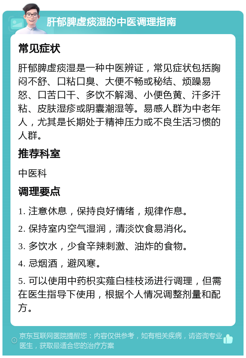 肝郁脾虚痰湿的中医调理指南 常见症状 肝郁脾虚痰湿是一种中医辨证，常见症状包括胸闷不舒、口粘口臭、大便不畅或秘结、烦躁易怒、口苦口干、多饮不解渴、小便色黄、汗多汗粘、皮肤湿疹或阴囊潮湿等。易感人群为中老年人，尤其是长期处于精神压力或不良生活习惯的人群。 推荐科室 中医科 调理要点 1. 注意休息，保持良好情绪，规律作息。 2. 保持室内空气湿润，清淡饮食易消化。 3. 多饮水，少食辛辣刺激、油炸的食物。 4. 忌烟酒，避风寒。 5. 可以使用中药枳实薤白桂枝汤进行调理，但需在医生指导下使用，根据个人情况调整剂量和配方。