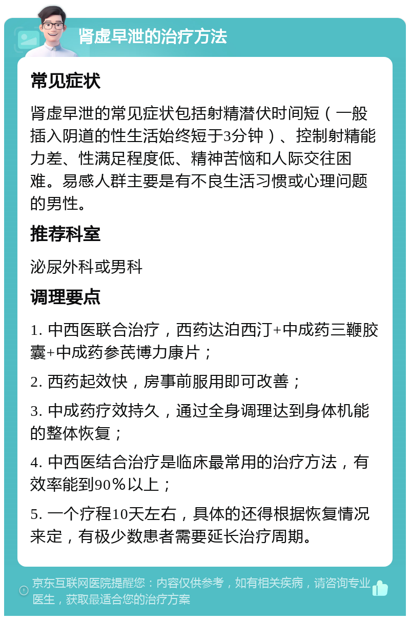 肾虚早泄的治疗方法 常见症状 肾虚早泄的常见症状包括射精潜伏时间短（一般插入阴道的性生活始终短于3分钟）、控制射精能力差、性满足程度低、精神苦恼和人际交往困难。易感人群主要是有不良生活习惯或心理问题的男性。 推荐科室 泌尿外科或男科 调理要点 1. 中西医联合治疗，西药达泊西汀+中成药三鞭胶囊+中成药参芪博力康片； 2. 西药起效快，房事前服用即可改善； 3. 中成药疗效持久，通过全身调理达到身体机能的整体恢复； 4. 中西医结合治疗是临床最常用的治疗方法，有效率能到90％以上； 5. 一个疗程10天左右，具体的还得根据恢复情况来定，有极少数患者需要延长治疗周期。