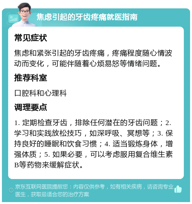 焦虑引起的牙齿疼痛就医指南 常见症状 焦虑和紧张引起的牙齿疼痛，疼痛程度随心情波动而变化，可能伴随着心烦易怒等情绪问题。 推荐科室 口腔科和心理科 调理要点 1. 定期检查牙齿，排除任何潜在的牙齿问题；2. 学习和实践放松技巧，如深呼吸、冥想等；3. 保持良好的睡眠和饮食习惯；4. 适当锻炼身体，增强体质；5. 如果必要，可以考虑服用复合维生素B等药物来缓解症状。