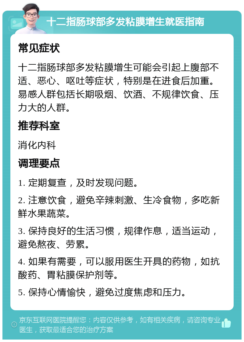 十二指肠球部多发粘膜增生就医指南 常见症状 十二指肠球部多发粘膜增生可能会引起上腹部不适、恶心、呕吐等症状，特别是在进食后加重。易感人群包括长期吸烟、饮酒、不规律饮食、压力大的人群。 推荐科室 消化内科 调理要点 1. 定期复查，及时发现问题。 2. 注意饮食，避免辛辣刺激、生冷食物，多吃新鲜水果蔬菜。 3. 保持良好的生活习惯，规律作息，适当运动，避免熬夜、劳累。 4. 如果有需要，可以服用医生开具的药物，如抗酸药、胃粘膜保护剂等。 5. 保持心情愉快，避免过度焦虑和压力。