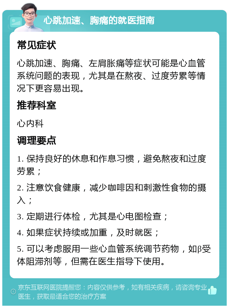 心跳加速、胸痛的就医指南 常见症状 心跳加速、胸痛、左肩胀痛等症状可能是心血管系统问题的表现，尤其是在熬夜、过度劳累等情况下更容易出现。 推荐科室 心内科 调理要点 1. 保持良好的休息和作息习惯，避免熬夜和过度劳累； 2. 注意饮食健康，减少咖啡因和刺激性食物的摄入； 3. 定期进行体检，尤其是心电图检查； 4. 如果症状持续或加重，及时就医； 5. 可以考虑服用一些心血管系统调节药物，如β受体阻滞剂等，但需在医生指导下使用。