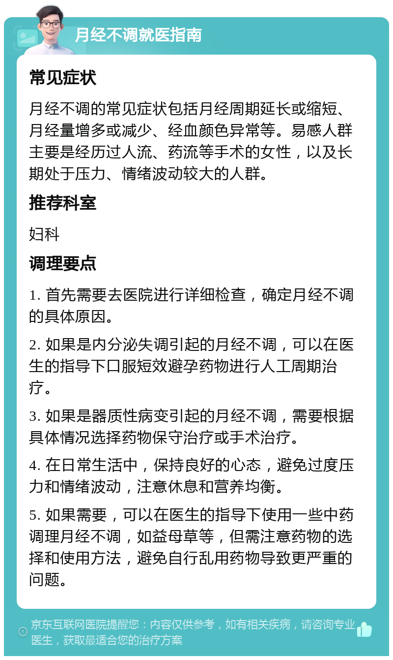 月经不调就医指南 常见症状 月经不调的常见症状包括月经周期延长或缩短、月经量增多或减少、经血颜色异常等。易感人群主要是经历过人流、药流等手术的女性，以及长期处于压力、情绪波动较大的人群。 推荐科室 妇科 调理要点 1. 首先需要去医院进行详细检查，确定月经不调的具体原因。 2. 如果是内分泌失调引起的月经不调，可以在医生的指导下口服短效避孕药物进行人工周期治疗。 3. 如果是器质性病变引起的月经不调，需要根据具体情况选择药物保守治疗或手术治疗。 4. 在日常生活中，保持良好的心态，避免过度压力和情绪波动，注意休息和营养均衡。 5. 如果需要，可以在医生的指导下使用一些中药调理月经不调，如益母草等，但需注意药物的选择和使用方法，避免自行乱用药物导致更严重的问题。