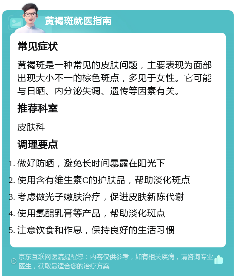 黄褐斑就医指南 常见症状 黄褐斑是一种常见的皮肤问题，主要表现为面部出现大小不一的棕色斑点，多见于女性。它可能与日晒、内分泌失调、遗传等因素有关。 推荐科室 皮肤科 调理要点 做好防晒，避免长时间暴露在阳光下 使用含有维生素C的护肤品，帮助淡化斑点 考虑做光子嫩肤治疗，促进皮肤新陈代谢 使用氢醌乳膏等产品，帮助淡化斑点 注意饮食和作息，保持良好的生活习惯