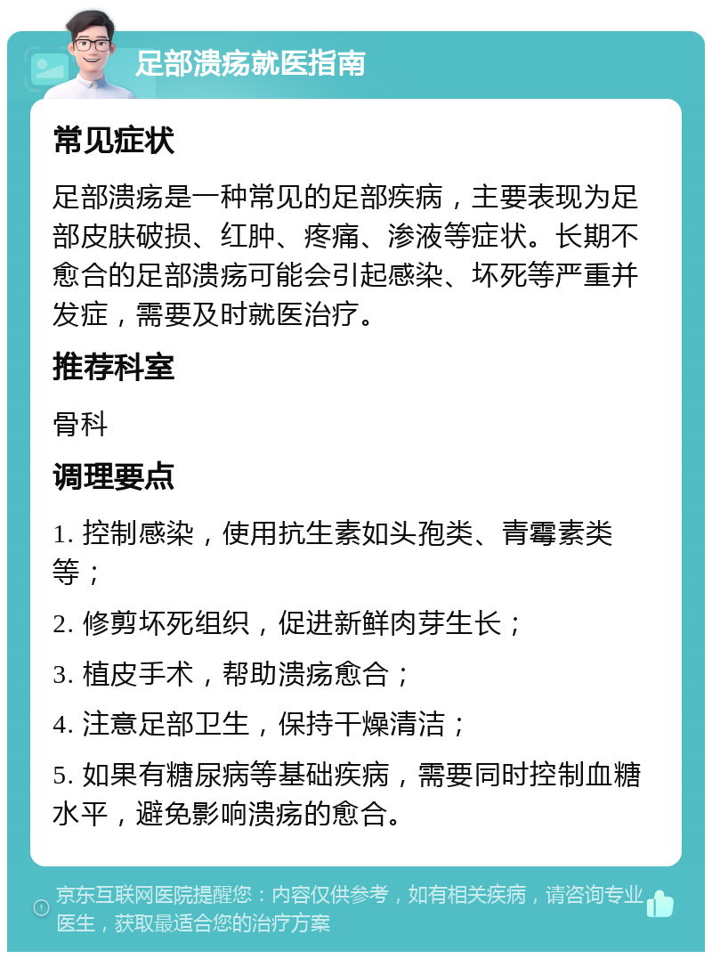 足部溃疡就医指南 常见症状 足部溃疡是一种常见的足部疾病，主要表现为足部皮肤破损、红肿、疼痛、渗液等症状。长期不愈合的足部溃疡可能会引起感染、坏死等严重并发症，需要及时就医治疗。 推荐科室 骨科 调理要点 1. 控制感染，使用抗生素如头孢类、青霉素类等； 2. 修剪坏死组织，促进新鲜肉芽生长； 3. 植皮手术，帮助溃疡愈合； 4. 注意足部卫生，保持干燥清洁； 5. 如果有糖尿病等基础疾病，需要同时控制血糖水平，避免影响溃疡的愈合。