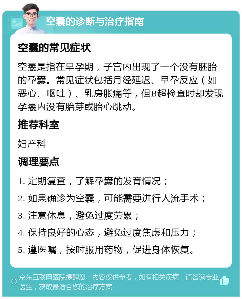 空囊的诊断与治疗指南 空囊的常见症状 空囊是指在早孕期，子宫内出现了一个没有胚胎的孕囊。常见症状包括月经延迟、早孕反应（如恶心、呕吐）、乳房胀痛等，但B超检查时却发现孕囊内没有胎芽或胎心跳动。 推荐科室 妇产科 调理要点 1. 定期复查，了解孕囊的发育情况； 2. 如果确诊为空囊，可能需要进行人流手术； 3. 注意休息，避免过度劳累； 4. 保持良好的心态，避免过度焦虑和压力； 5. 遵医嘱，按时服用药物，促进身体恢复。