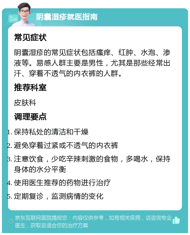 阴囊湿疹就医指南 常见症状 阴囊湿疹的常见症状包括瘙痒、红肿、水泡、渗液等。易感人群主要是男性，尤其是那些经常出汗、穿着不透气的内衣裤的人群。 推荐科室 皮肤科 调理要点 保持私处的清洁和干燥 避免穿着过紧或不透气的内衣裤 注意饮食，少吃辛辣刺激的食物，多喝水，保持身体的水分平衡 使用医生推荐的药物进行治疗 定期复诊，监测病情的变化