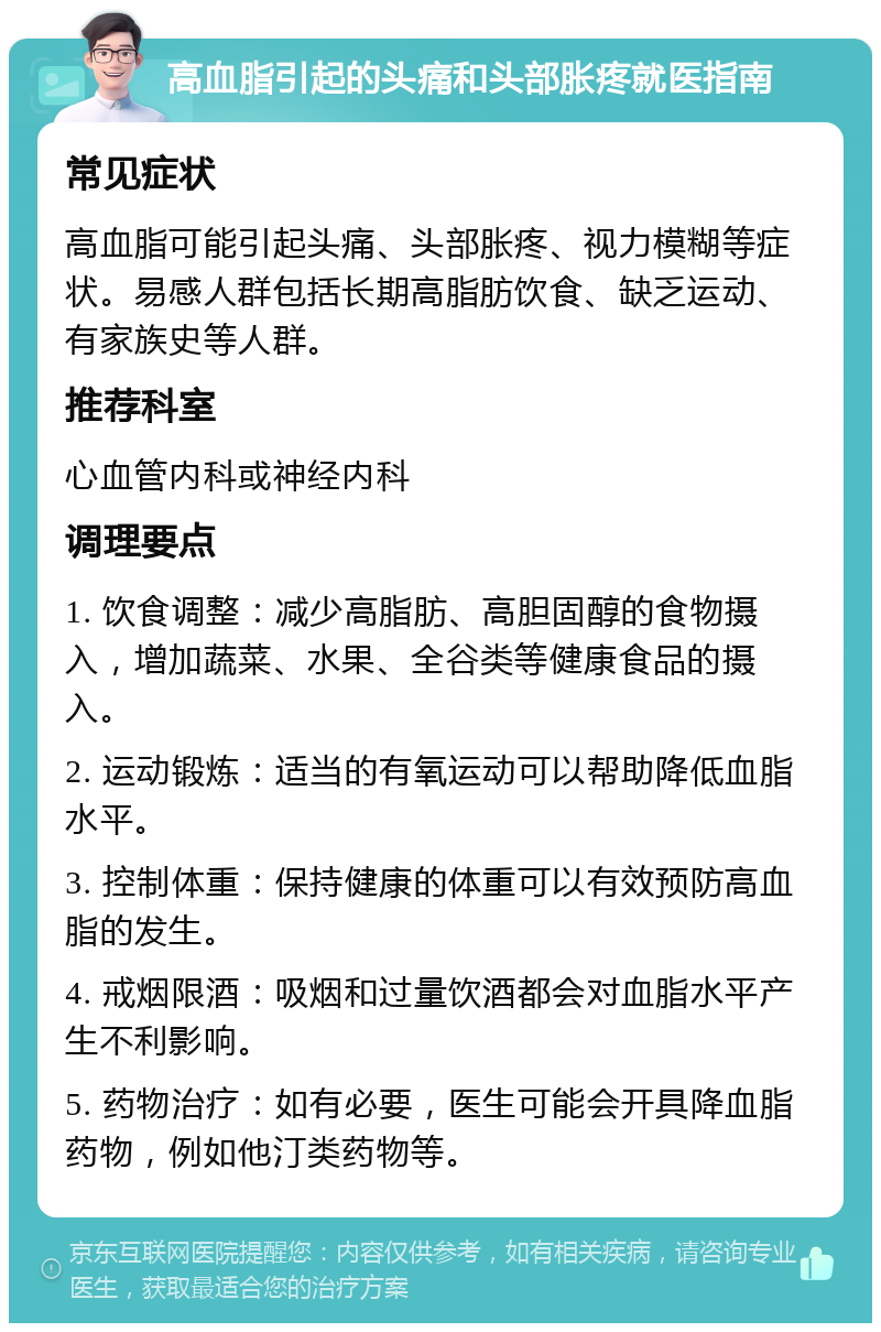 高血脂引起的头痛和头部胀疼就医指南 常见症状 高血脂可能引起头痛、头部胀疼、视力模糊等症状。易感人群包括长期高脂肪饮食、缺乏运动、有家族史等人群。 推荐科室 心血管内科或神经内科 调理要点 1. 饮食调整：减少高脂肪、高胆固醇的食物摄入，增加蔬菜、水果、全谷类等健康食品的摄入。 2. 运动锻炼：适当的有氧运动可以帮助降低血脂水平。 3. 控制体重：保持健康的体重可以有效预防高血脂的发生。 4. 戒烟限酒：吸烟和过量饮酒都会对血脂水平产生不利影响。 5. 药物治疗：如有必要，医生可能会开具降血脂药物，例如他汀类药物等。