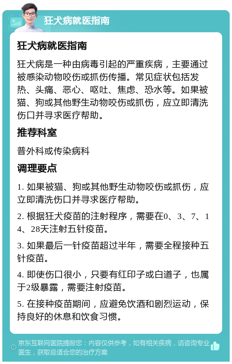 狂犬病就医指南 狂犬病就医指南 狂犬病是一种由病毒引起的严重疾病，主要通过被感染动物咬伤或抓伤传播。常见症状包括发热、头痛、恶心、呕吐、焦虑、恐水等。如果被猫、狗或其他野生动物咬伤或抓伤，应立即清洗伤口并寻求医疗帮助。 推荐科室 普外科或传染病科 调理要点 1. 如果被猫、狗或其他野生动物咬伤或抓伤，应立即清洗伤口并寻求医疗帮助。 2. 根据狂犬疫苗的注射程序，需要在0、3、7、14、28天注射五针疫苗。 3. 如果最后一针疫苗超过半年，需要全程接种五针疫苗。 4. 即使伤口很小，只要有红印子或白道子，也属于2级暴露，需要注射疫苗。 5. 在接种疫苗期间，应避免饮酒和剧烈运动，保持良好的休息和饮食习惯。