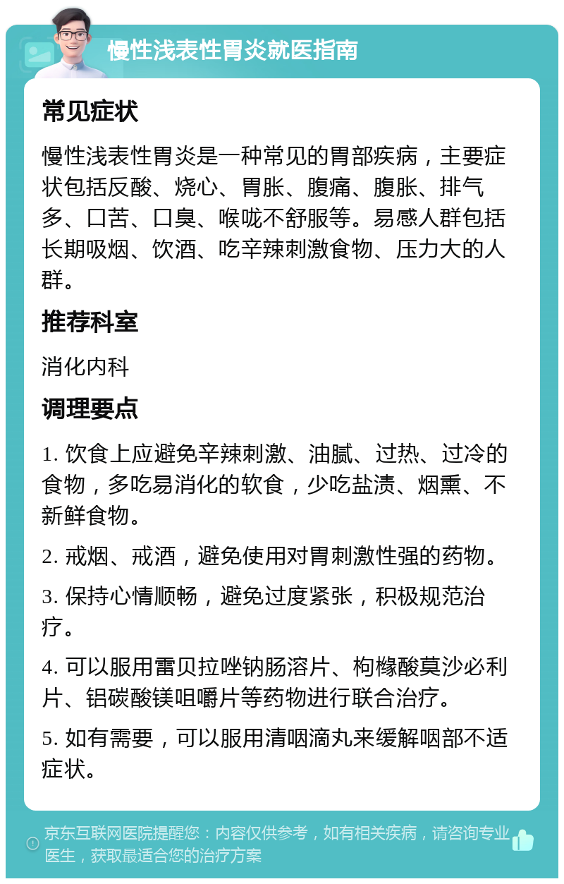 慢性浅表性胃炎就医指南 常见症状 慢性浅表性胃炎是一种常见的胃部疾病，主要症状包括反酸、烧心、胃胀、腹痛、腹胀、排气多、口苦、口臭、喉咙不舒服等。易感人群包括长期吸烟、饮酒、吃辛辣刺激食物、压力大的人群。 推荐科室 消化内科 调理要点 1. 饮食上应避免辛辣刺激、油腻、过热、过冷的食物，多吃易消化的软食，少吃盐渍、烟熏、不新鲜食物。 2. 戒烟、戒酒，避免使用对胃刺激性强的药物。 3. 保持心情顺畅，避免过度紧张，积极规范治疗。 4. 可以服用雷贝拉唑钠肠溶片、枸橼酸莫沙必利片、铝碳酸镁咀嚼片等药物进行联合治疗。 5. 如有需要，可以服用清咽滴丸来缓解咽部不适症状。