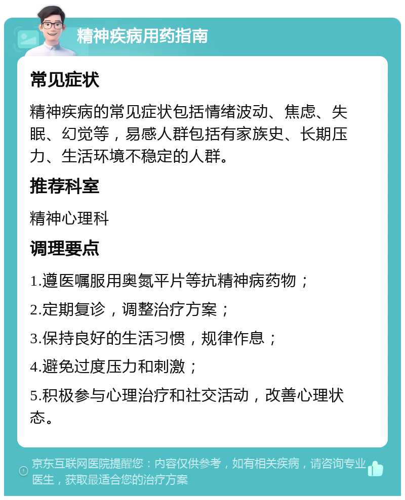 精神疾病用药指南 常见症状 精神疾病的常见症状包括情绪波动、焦虑、失眠、幻觉等，易感人群包括有家族史、长期压力、生活环境不稳定的人群。 推荐科室 精神心理科 调理要点 1.遵医嘱服用奥氮平片等抗精神病药物； 2.定期复诊，调整治疗方案； 3.保持良好的生活习惯，规律作息； 4.避免过度压力和刺激； 5.积极参与心理治疗和社交活动，改善心理状态。