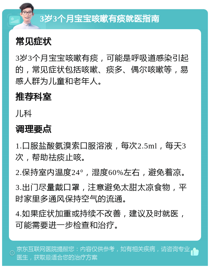 3岁3个月宝宝咳嗽有痰就医指南 常见症状 3岁3个月宝宝咳嗽有痰，可能是呼吸道感染引起的，常见症状包括咳嗽、痰多、偶尔咳嗽等，易感人群为儿童和老年人。 推荐科室 儿科 调理要点 1.口服盐酸氨溴索口服溶液，每次2.5ml，每天3次，帮助祛痰止咳。 2.保持室内温度24°，湿度60%左右，避免着凉。 3.出门尽量戴口罩，注意避免太甜太凉食物，平时家里多通风保持空气的流通。 4.如果症状加重或持续不改善，建议及时就医，可能需要进一步检查和治疗。