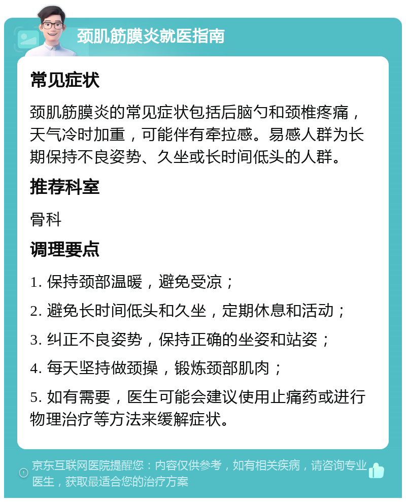 颈肌筋膜炎就医指南 常见症状 颈肌筋膜炎的常见症状包括后脑勺和颈椎疼痛，天气冷时加重，可能伴有牵拉感。易感人群为长期保持不良姿势、久坐或长时间低头的人群。 推荐科室 骨科 调理要点 1. 保持颈部温暖，避免受凉； 2. 避免长时间低头和久坐，定期休息和活动； 3. 纠正不良姿势，保持正确的坐姿和站姿； 4. 每天坚持做颈操，锻炼颈部肌肉； 5. 如有需要，医生可能会建议使用止痛药或进行物理治疗等方法来缓解症状。