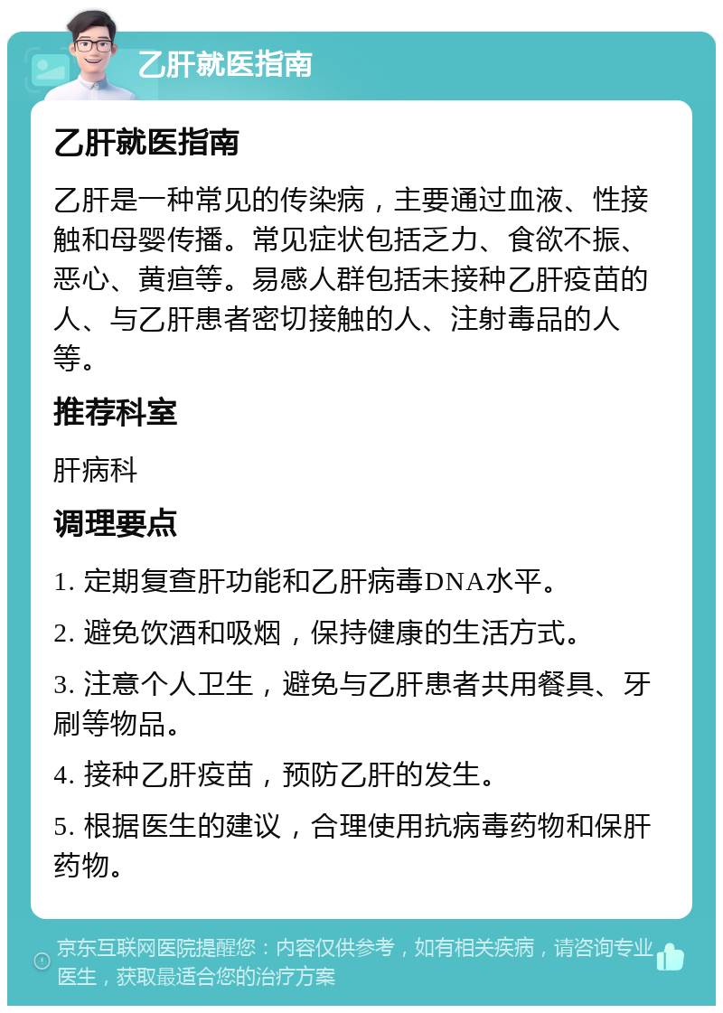 乙肝就医指南 乙肝就医指南 乙肝是一种常见的传染病，主要通过血液、性接触和母婴传播。常见症状包括乏力、食欲不振、恶心、黄疸等。易感人群包括未接种乙肝疫苗的人、与乙肝患者密切接触的人、注射毒品的人等。 推荐科室 肝病科 调理要点 1. 定期复查肝功能和乙肝病毒DNA水平。 2. 避免饮酒和吸烟，保持健康的生活方式。 3. 注意个人卫生，避免与乙肝患者共用餐具、牙刷等物品。 4. 接种乙肝疫苗，预防乙肝的发生。 5. 根据医生的建议，合理使用抗病毒药物和保肝药物。