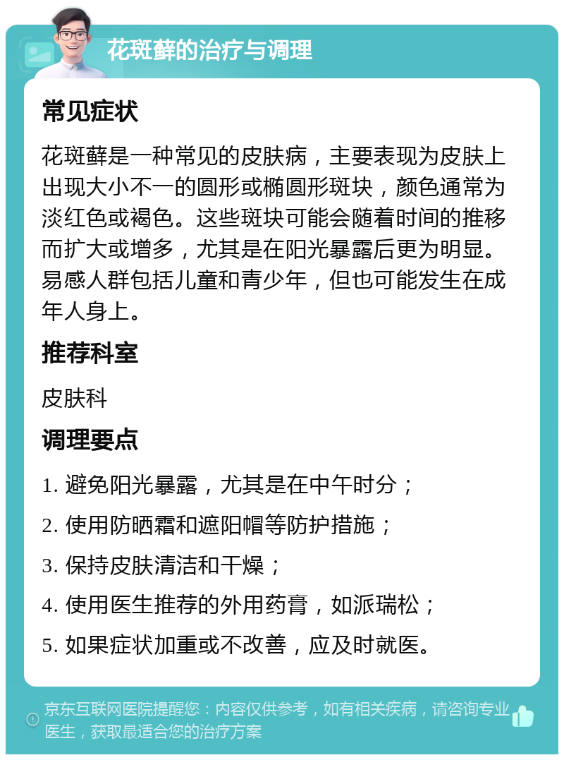 花斑藓的治疗与调理 常见症状 花斑藓是一种常见的皮肤病，主要表现为皮肤上出现大小不一的圆形或椭圆形斑块，颜色通常为淡红色或褐色。这些斑块可能会随着时间的推移而扩大或增多，尤其是在阳光暴露后更为明显。易感人群包括儿童和青少年，但也可能发生在成年人身上。 推荐科室 皮肤科 调理要点 1. 避免阳光暴露，尤其是在中午时分； 2. 使用防晒霜和遮阳帽等防护措施； 3. 保持皮肤清洁和干燥； 4. 使用医生推荐的外用药膏，如派瑞松； 5. 如果症状加重或不改善，应及时就医。