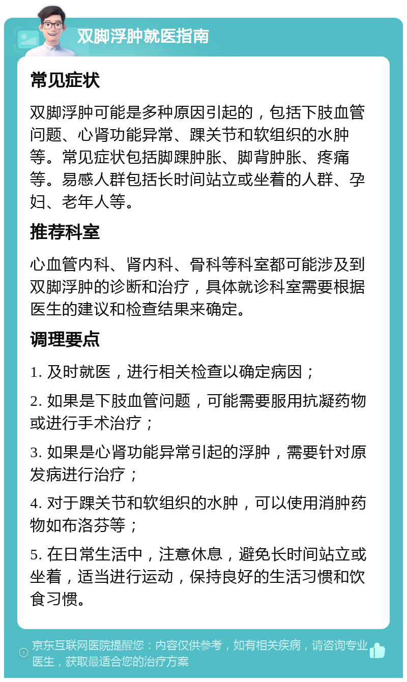 双脚浮肿就医指南 常见症状 双脚浮肿可能是多种原因引起的，包括下肢血管问题、心肾功能异常、踝关节和软组织的水肿等。常见症状包括脚踝肿胀、脚背肿胀、疼痛等。易感人群包括长时间站立或坐着的人群、孕妇、老年人等。 推荐科室 心血管内科、肾内科、骨科等科室都可能涉及到双脚浮肿的诊断和治疗，具体就诊科室需要根据医生的建议和检查结果来确定。 调理要点 1. 及时就医，进行相关检查以确定病因； 2. 如果是下肢血管问题，可能需要服用抗凝药物或进行手术治疗； 3. 如果是心肾功能异常引起的浮肿，需要针对原发病进行治疗； 4. 对于踝关节和软组织的水肿，可以使用消肿药物如布洛芬等； 5. 在日常生活中，注意休息，避免长时间站立或坐着，适当进行运动，保持良好的生活习惯和饮食习惯。